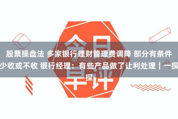 股票操盘法 多家银行理财管理费调降 部分有条件少收或不收 银行经理：有些产品做了让利处理｜一探