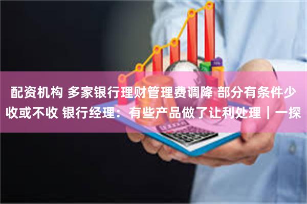 配资机构 多家银行理财管理费调降 部分有条件少收或不收 银行经理：有些产品做了让利处理｜一探