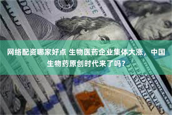 网络配资哪家好点 生物医药企业集体大涨，中国生物药原创时代来了吗？