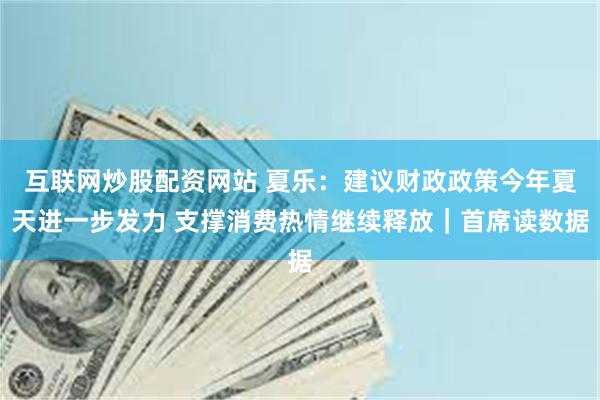 互联网炒股配资网站 夏乐：建议财政政策今年夏天进一步发力 支撑消费热情继续释放｜首席读数据