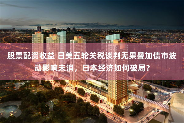 股票配资收益 日美五轮关税谈判无果叠加债市波动影响未消，日本经济如何破局？