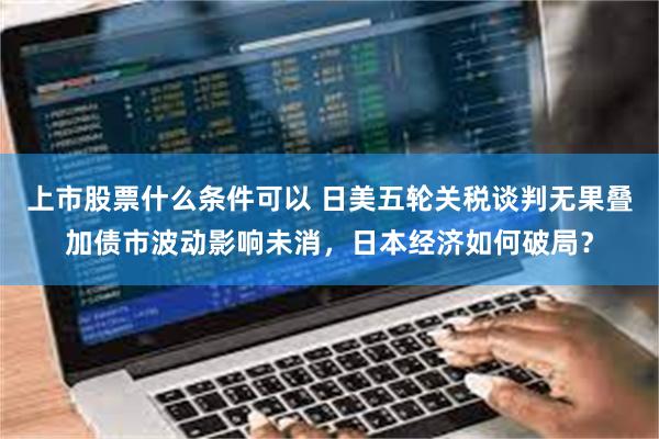 上市股票什么条件可以 日美五轮关税谈判无果叠加债市波动影响未消，日本经济如何破局？