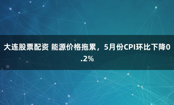 大连股票配资 能源价格拖累，5月份CPI环比下降0.2%