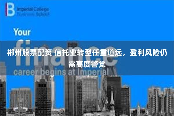 郴州股票配资 信托业转型任重道远，盈利风险仍需高度警觉