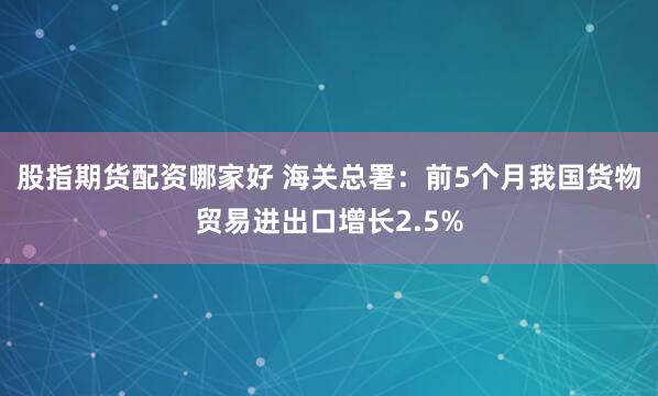 股指期货配资哪家好 海关总署：前5个月我国货物贸易进出口增长2.5%