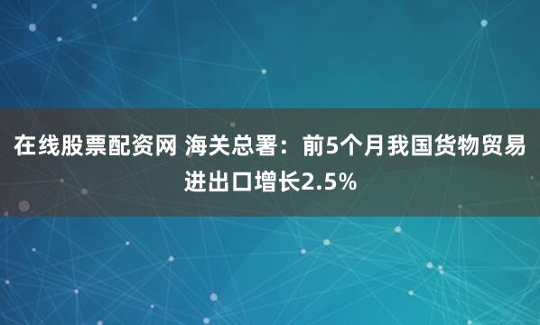 在线股票配资网 海关总署：前5个月我国货物贸易进出口增长2.5%
