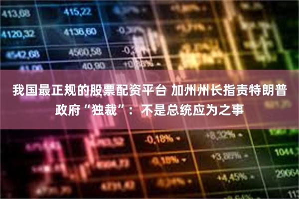 我国最正规的股票配资平台 加州州长指责特朗普政府“独裁”：不是总统应为之事
