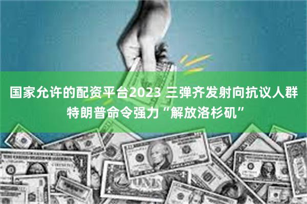 国家允许的配资平台2023 三弹齐发射向抗议人群 特朗普命令强力“解放洛杉矶”