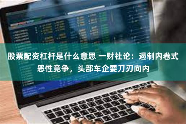 股票配资杠杆是什么意思 一财社论：遏制内卷式恶性竞争，头部车企要刀刃向内