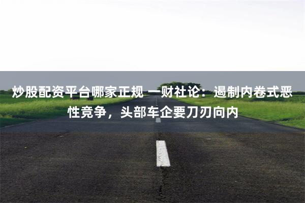 炒股配资平台哪家正规 一财社论：遏制内卷式恶性竞争，头部车企要刀刃向内