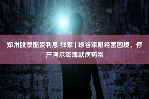 郑州股票配资利息 独家 | 绿谷深陷经营困境，停产阿尔茨海默病药物