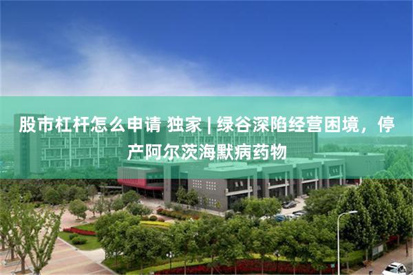 股市杠杆怎么申请 独家 | 绿谷深陷经营困境，停产阿尔茨海默病药物