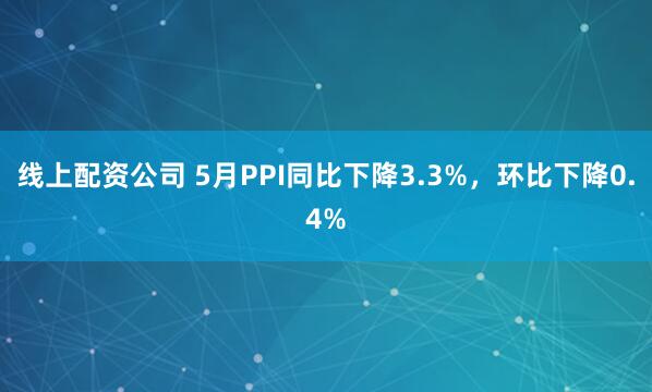 线上配资公司 5月PPI同比下降3.3%，环比下降0.4%
