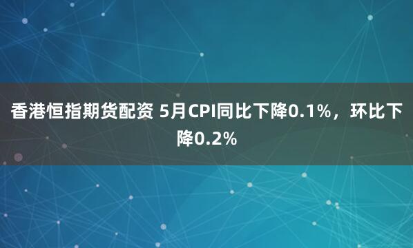 香港恒指期货配资 5月CPI同比下降0.1%，环比下降0.2%