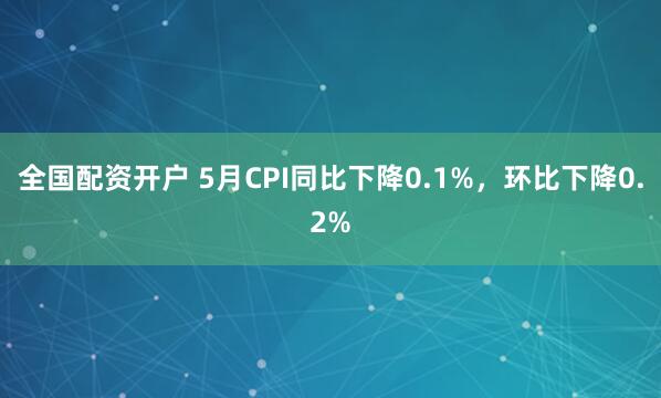 全国配资开户 5月CPI同比下降0.1%，环比下降0.2%