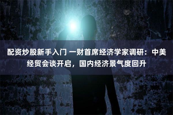 配资炒股新手入门 一财首席经济学家调研：中美经贸会谈开启，国内经济景气度回升