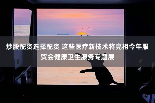 炒股配资选择配资 这些医疗新技术将亮相今年服贸会健康卫生服务专题展
