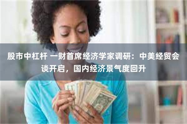 股市中杠杆 一财首席经济学家调研：中美经贸会谈开启，国内经济景气度回升