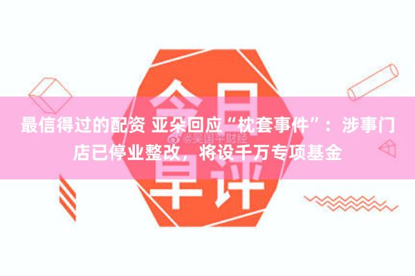 最信得过的配资 亚朵回应“枕套事件”：涉事门店已停业整改，将设千万专项基金