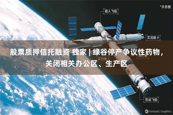 股票质押信托融资 独家 | 绿谷停产争议性药物，关闭相关办公区、生产区