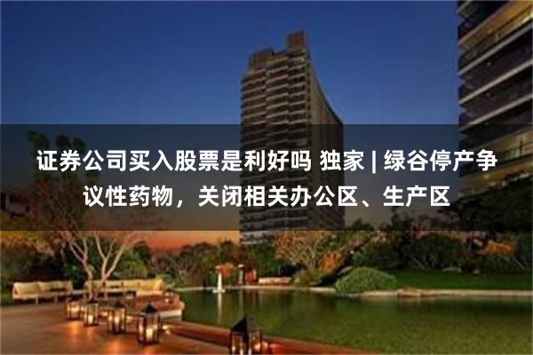 证券公司买入股票是利好吗 独家 | 绿谷停产争议性药物，关闭相关办公区、生产区