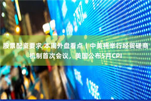 股票配资要求 本周外盘看点丨中美将举行经贸磋商机制首次会议，美国公布5月CPI