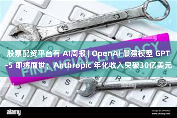 股票配资平台有 AI周报 | OpenAI 最强模型 GPT-5 即将面世；Anthropic 年化收入突破30亿美元