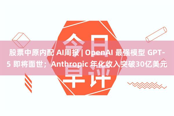 股票中原内配 AI周报 | OpenAI 最强模型 GPT-5 即将面世；Anthropic 年化收入突破30亿美元