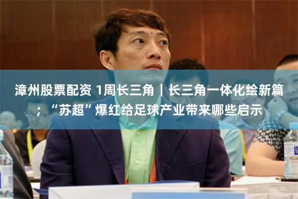 漳州股票配资 1周长三角｜长三角一体化绘新篇；“苏超”爆红给足球产业带来哪些启示
