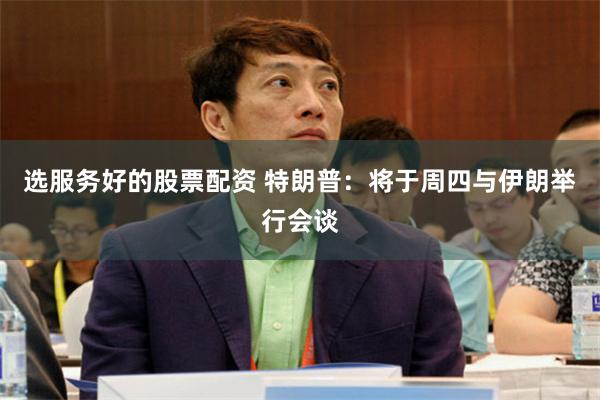 选服务好的股票配资 特朗普：将于周四与伊朗举行会谈