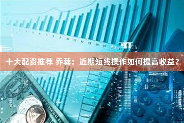 十大配资推荐 乔蓉：近期短线操作如何提高收益？