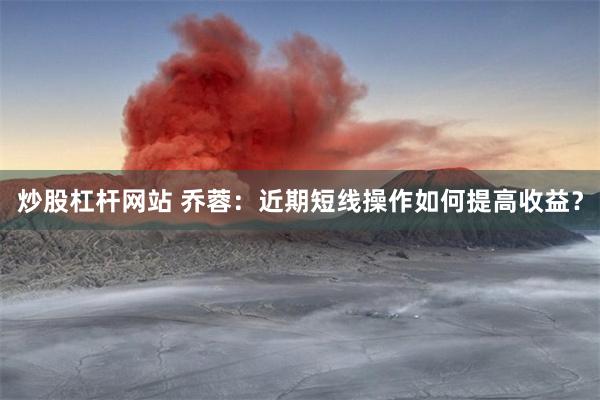炒股杠杆网站 乔蓉：近期短线操作如何提高收益？