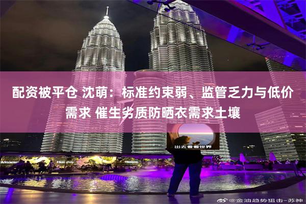 配资被平仓 沈萌：标准约束弱、监管乏力与低价需求 催生劣质防晒衣需求土壤