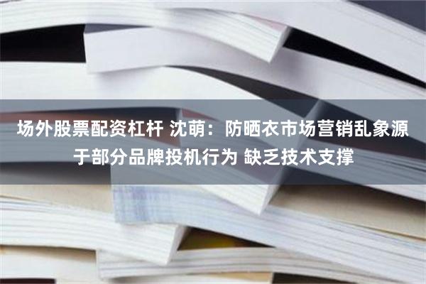 场外股票配资杠杆 沈萌：防晒衣市场营销乱象源于部分品牌投机行为 缺乏技术支撑