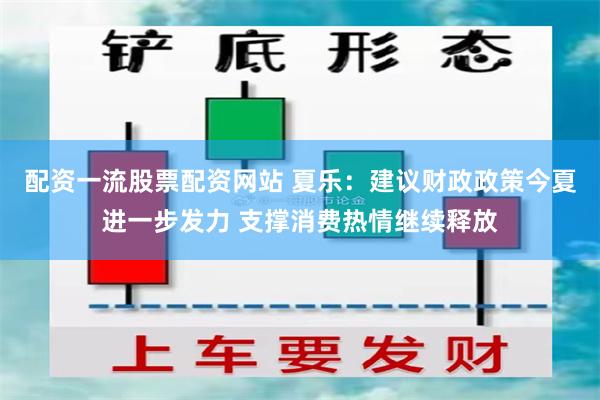 配资一流股票配资网站 夏乐：建议财政政策今夏进一步发力 支撑消费热情继续释放