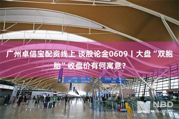 广州卓信宝配资线上 谈股论金0609丨大盘“双胞胎”收盘价有何寓意？
