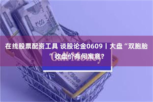 在线股票配资工具 谈股论金0609丨大盘“双胞胎”收盘价有何寓意？