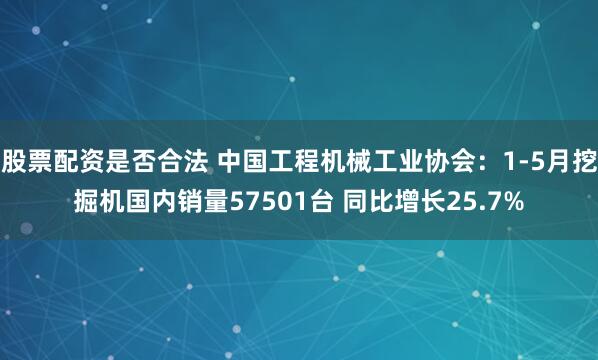 股票配资是否合法 中国工程机械工业协会：1-5月挖掘机国内销量57501台 同比增长25.7%