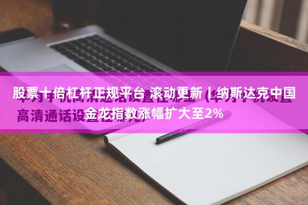 股票十倍杠杆正规平台 滚动更新丨纳斯达克中国金龙指数涨幅扩大至2%