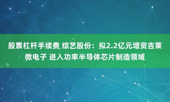 股票杠杆手续费 综艺股份：拟2.2亿元增资吉莱微电子 进入功率半导体芯片制造领域
