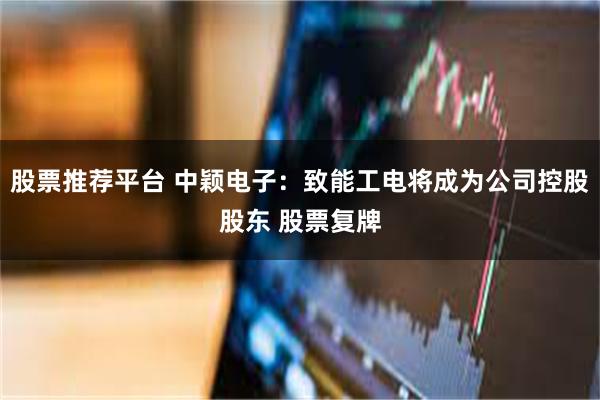 股票推荐平台 中颖电子：致能工电将成为公司控股股东 股票复牌