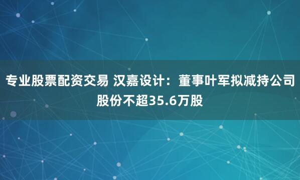 专业股票配资交易 汉嘉设计：董事叶军拟减持公司股份不超35.6万股