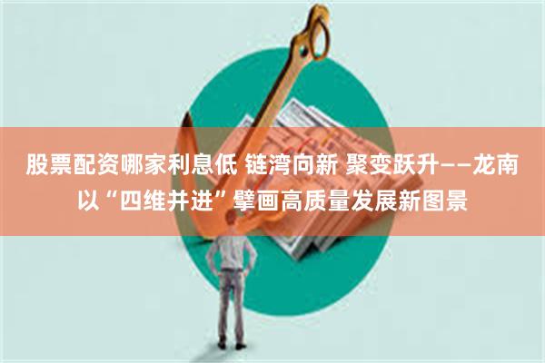 股票配资哪家利息低 链湾向新 聚变跃升——龙南以“四维并进”擘画高质量发展新图景