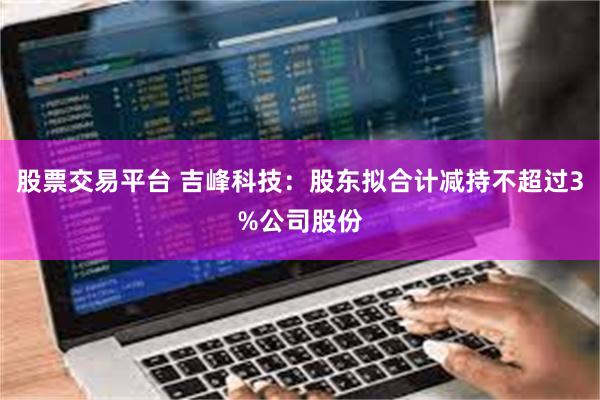 股票交易平台 吉峰科技：股东拟合计减持不超过3%公司股份