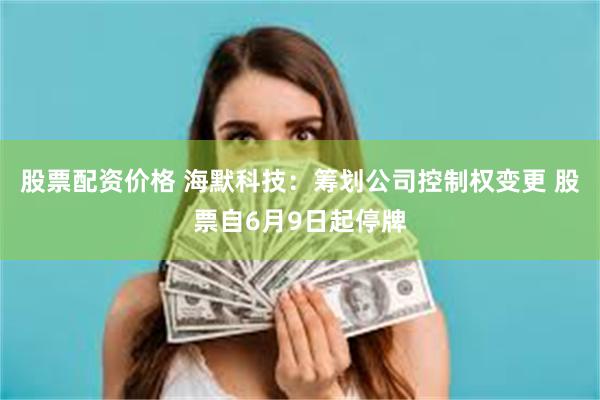 股票配资价格 海默科技：筹划公司控制权变更 股票自6月9日起停牌