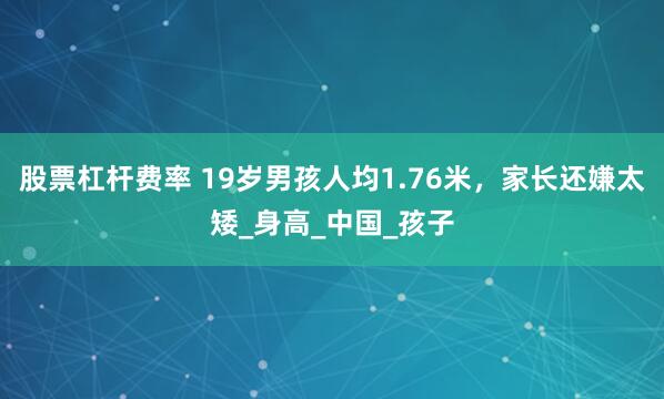 股票杠杆费率 19岁男孩人均1.76米，家长还嫌太矮_身高_中国_孩子