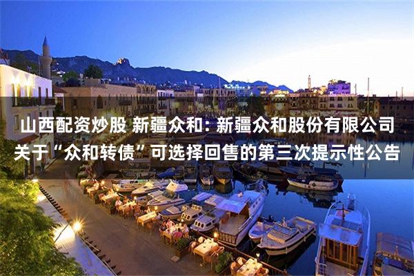 山西配资炒股 新疆众和: 新疆众和股份有限公司关于“众和转债”可选择回售的第三次提示性公告
