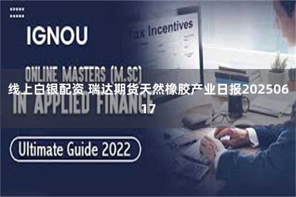 线上白银配资 瑞达期货天然橡胶产业日报20250617