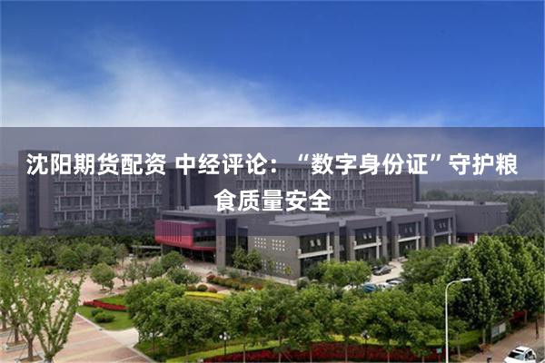 沈阳期货配资 中经评论：“数字身份证”守护粮食质量安全