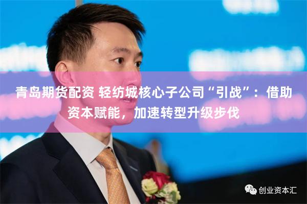青岛期货配资 轻纺城核心子公司“引战”：借助资本赋能，加速转型升级步伐